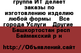 группа ИТ делает заказы по изготовлению изделию любой формы  - Все города Услуги » Другие   . Башкортостан респ.,Баймакский р-н